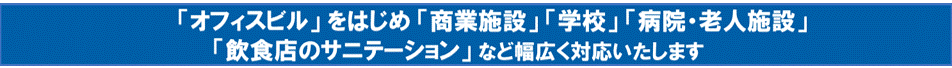 「オフィスビル」をはじめ「商業施設」「学校」「病院・老人施設」
「飲食店のサニテーション」など幅広く対応いたします