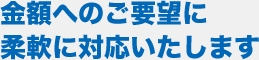 金額へのご要望に柔軟に対応いたします